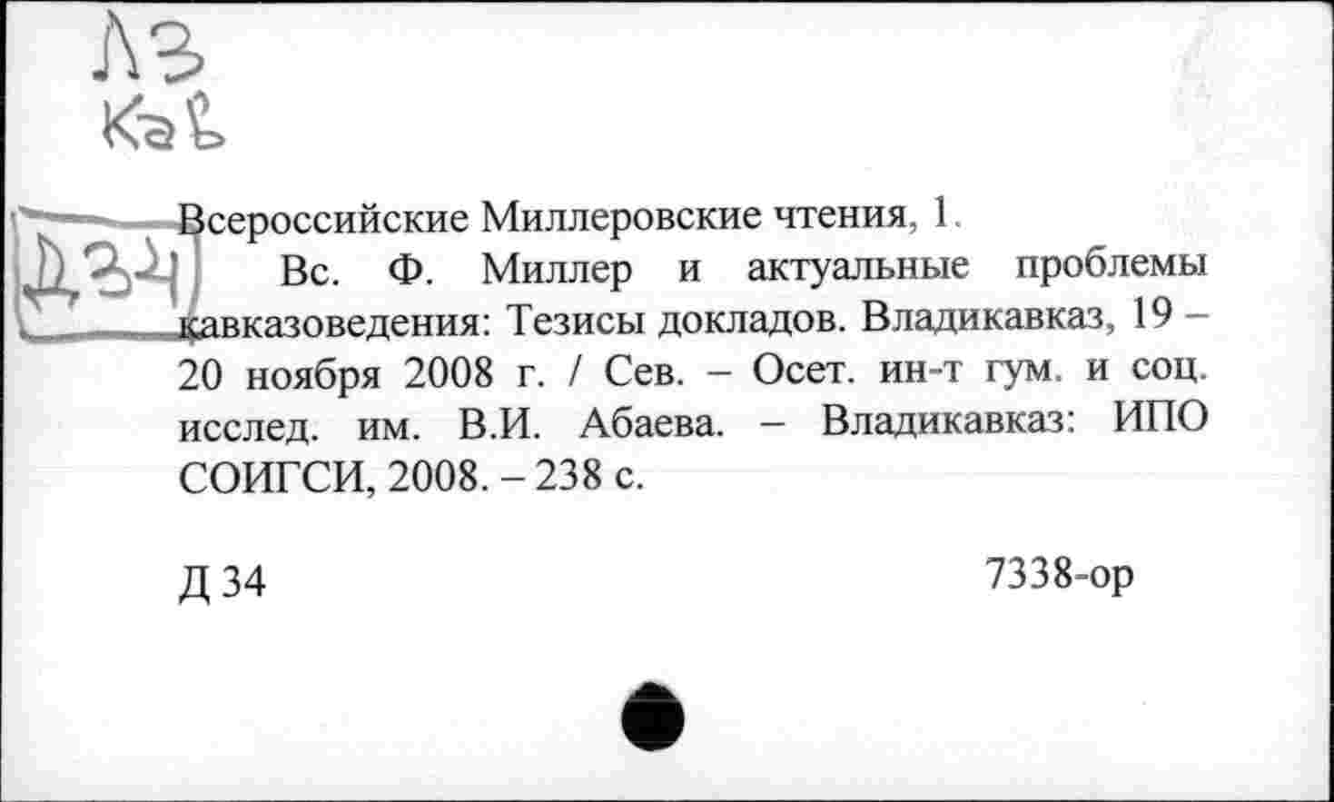 ﻿A3
Kat
сероссийские Миллеровские чтения, 1
Вс. Ф. Миллер и актуальные проблемы авказоведения: Тезисы докладов. Владикавказ, 19 -20 ноября 2008 г. / Сев. - Осет. ин-т гум. и соц. исслед. им. В.И. Абаева. - Владикавказ: ИПО
СОИГСИ, 2008. - 238 с.
Д 34
7338-ор